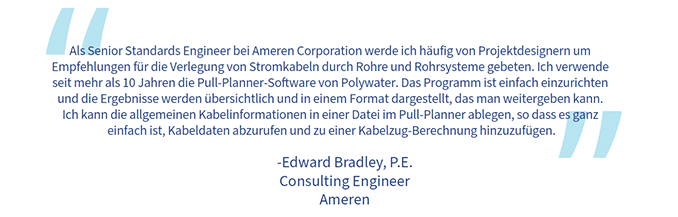 Ein Zitat von Edward Bradley: „Als Senior Standards Engineer bei Ameren Corporation werde ich häufig von Projektdesignern um Empfehlungen für die Verlegung von Stromkabeln durch Rohre und Rohrsysteme gebeten. Ich verwende seit mehr als 10 Jahren die Pull-Planner-Software von Polywater. Das Programm ist einfach einzurichten und die Ergebnisse werden übersichtlich und in einem Format dargestellt, das man weitergeben kann. Ich kann die allgemeinen Kabelinformationen in einer Datei im Pull-Planner ablegen, so dass es ganz einfach ist, Kabeldaten abzurufen und zu einer Kabelzug-Berechnung hinzuzufügen.“