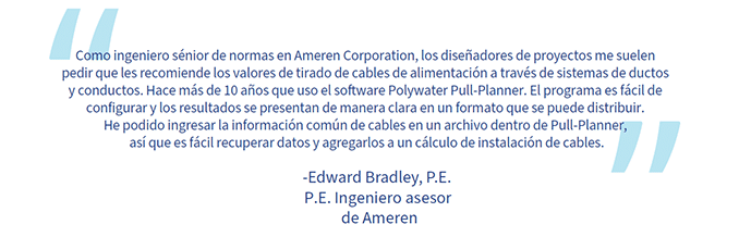 Una cita de Edward Bradley: “Como ingeniero sénior de normas en Ameren Corporation, los diseñadores de proyectos me suelen pedir que les recomiende los valores de tirado de cables de alimentación a través de sistemas de ductos y conductos. Hace más de 10 años que uso el software Polywater Pull-Planner. El programa es fácil de configurar y los resultados se presentan de manera clara en un formato que se puede distribuir. He podido ingresar la información común de cables en un archivo dentro de Pull-Planner, así que es fácil recuperar datos y agregarlos a un cálculo de instalación de cables”.