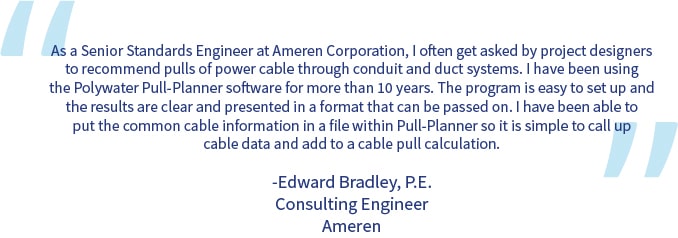 A quote from Edward Bradley: "As a Senior Standards Engineer at Ameren Corporation, I often get asked by project designers to recommend pulls of power cable through conduit and duct systems. I have been using the Polywater Pull-Planner software for more than 10 years. The program is easy to set up and the results are clear and presented in a format that can be passed on. I have been able to put the common cable information in a file within Pull-Planner so it is simple to call up cable data and add to a cable pull calculation."