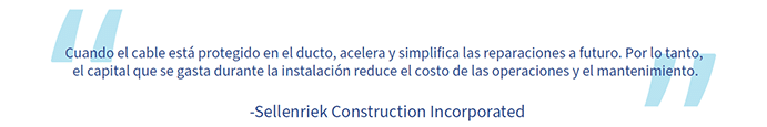 Una cita de Sellenriek Construction Incorporated: “Cuando el cable está protegido en el ducto, acelera y simplifica las reparaciones a futuro. Por lo tanto, el capital que se gasta durante la instalación reduce el costo de las operaciones y el mantenimiento”.