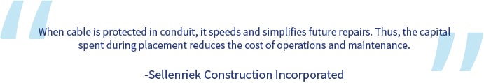 A quote from Sellenriek Construction Incorporated: "When cable is protected in conduit, it speeds and simplifies future repairs. Thus, the capital spent during placement reduces the cost of operations and maintenance."