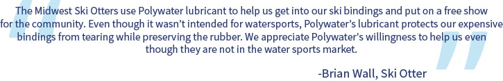 Una cita que dice: Los Midwest Ski Otters usa lubricante Polywater para ayudarnos a ponernos las fijaciones de esquí y organizar un espectáculo gratuito para la comunidad. Aunque no fue diseñado para deportes acuáticos, el lubricante de Polywater protege nuestras costosas fijaciones contra roturas y al mismo tiempo preserva la goma. Apreciamos la disposición de Polywater para ayudarnos aunque no estén en el mercado de los deportes acuáticos.